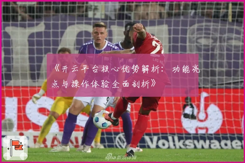 《开云平台核心优势解析：功能亮点与操作体验全面剖析》