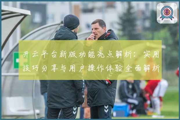 开云平台新版功能亮点解析：实用技巧分享与用户操作体验全面解析