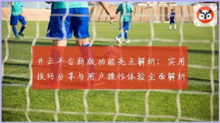 开云平台新版功能亮点解析：实用技巧分享与用户操作体验全面解析