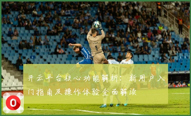 开云平台核心功能解析：新用户入门指南及操作体验全面解读