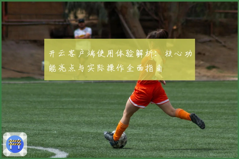 开云客户端使用体验解析：核心功能亮点与实际操作全面指南