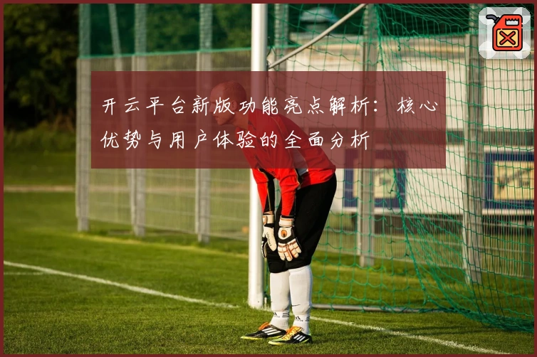 开云平台新版功能亮点解析：核心优势与用户体验的全面分析