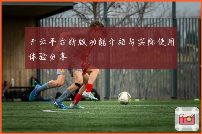开云平台新版功能介绍与实际使用体验分享