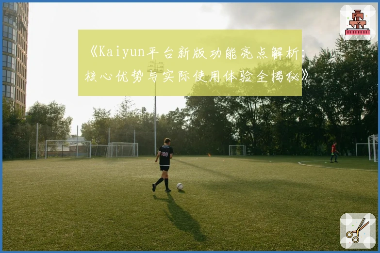 《Kaiyun平台新版功能亮点解析：核心优势与实际使用体验全揭秘》